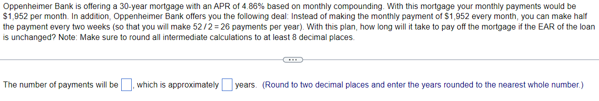 Oppenheimer Bank is offering a 30-year mortgage with an APR of 4.86% based on monthly compounding. With this mortgage your monthly payments would be
$1,952 per month. In addition, Oppenheimer Bank offers you the following deal: Instead of making the monthly payment of $1,952 every month, you can make half
the payment every two weeks (so that you will make 52/2 = 26 payments per year). With this plan, how long will it take to pay off the mortgage if the EAR of the loan
is unchanged? Note: Make sure to round all intermediate calculations to at least 8 decimal places.
The number of payments will be
which is approximately
years. (Round to two decimal places and enter the years rounded to the nearest whole number.)
