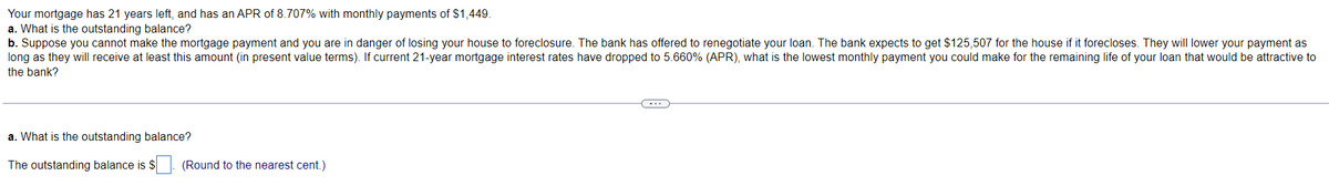 Your mortgage has 21 years left, and has an APR of 8.707% with monthly payments of $1,449.
a. What is the outstanding balance?
b. Suppose you cannot make the mortgage payment and you are in danger of losing your house to foreclosure. The bank has offered to renegotiate your loan. The bank expects to get $125,507 for the house if it forecloses. They will lower your payment as
long as they will receive at least this amount (in present value terms). If current 21-year mortgage interest rates have dropped to 5.660% (APR), what is the lowest monthly payment you could make for the remaining life of your loan that would be attractive to
the bank?
a. What is the outstanding balance?
The outstanding balance is $
(Round to the nearest cent.)
