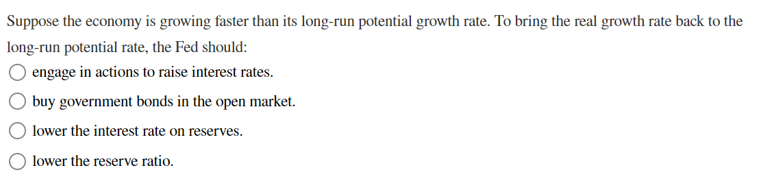 Suppose the economy is growing faster than its long-run potential growth rate. To bring the real growth rate back to the
long-run potential rate, the Fed should:
engage in actions to raise interest rates.
buy government bonds in the open market.
lower the interest rate on reserves.
lower the reserve ratio.
O O
