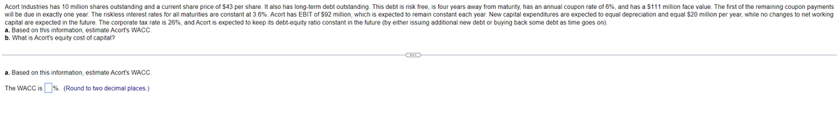 Acort Industries has 10 million shares outstanding and a current share price of $43 per share. It also has long-term debt outstanding. This debt is risk free, is four years away from maturity, has an annual coupon rate of 6%, and has a $111 million face value. The first of the remaining coupon payments
will be due in exactly one year. The riskless interest rates for all maturities are constant at 3.6%. Acort has EBIT of $92 million, which is expected to remain constant each year. New capital expenditures are expected to equal depreciation and equal $20 million per year, while no changes to net working
capital are expected in the future. The corporate tax rate is 26%, and Acort is expected to keep its debt-equity ratio constant in the future (by either issuing additional new debt or buying back some debt as time goes on).
a. Based on this information, estimate Acort's WACC.
b. What is Acort's equity cost of capital?
a. Based on this information, estimate Acort's WACC.
The WACC is%. (Round to two decimal places.)