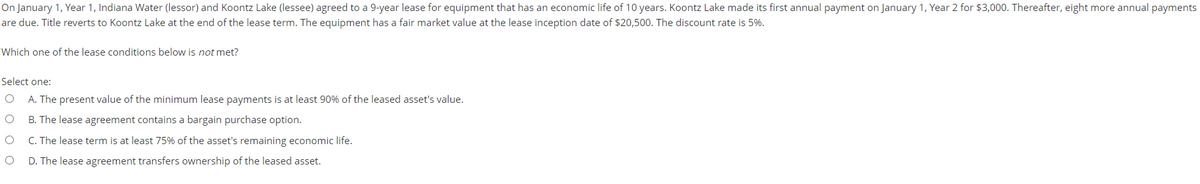 On January 1, Year 1, Indiana Water (lessor) and Koontz Lake (lessee) agreed to a 9-year lease for equipment that has an economic life of 10 years. Koontz Lake made its first annual payment on January 1, Year 2 for $3,000. Thereafter, eight more annual payments
are due. Title reverts to Koontz Lake at the end of the lease term. The equipment has a fair market value at the lease inception date of $20,500. The discount rate is 5%.
Which one of the lease conditions below is not met?
Select one:
A. The present value of the minimum lease payments is at least 90% of the leased asset's value.
B. The lease agreement contains a bargain purchase option.
C. The lease term is at least 75% of the asset's remaining economic life.
D. The lease agreement transfers ownership of the leased asset.
