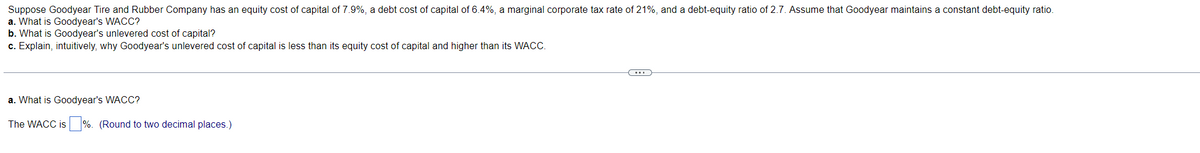 Suppose Goodyear Tire and Rubber Company has an equity cost of capital of 7.9%, a debt cost of capital of 6.4%, a marginal corporate tax rate of 21%, and a debt-equity ratio of 2.7. Assume that Goodyear maintains a constant debt-equity ratio.
a. What is Goodyear's WACC?
b. What is Goodyear's unlevered cost of capital?
c. Explain, intuitively, why Goodyear's unlevered cost of capital is less than its equity cost of capital and higher than its WACC.
a. What is Goodyear's WACC?
The WACC is %. (Round to two decimal places.)