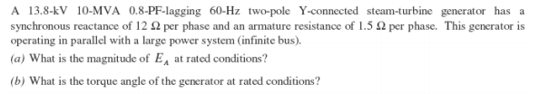 A 13.8-kV 10-MVA 0.8-PF-lagging 60-Hz two-pole Y-connected steam-turbine generator has a
synchronous reactance of 12 2 per phase and an armature resistance of 1.5 2 per phase. This generator is
operating in parallel with a large power system (infinite bus).
(a) What is the magnitude of E, at rated conditions?
(b) What is the torque angle of the generator at rated conditions?
