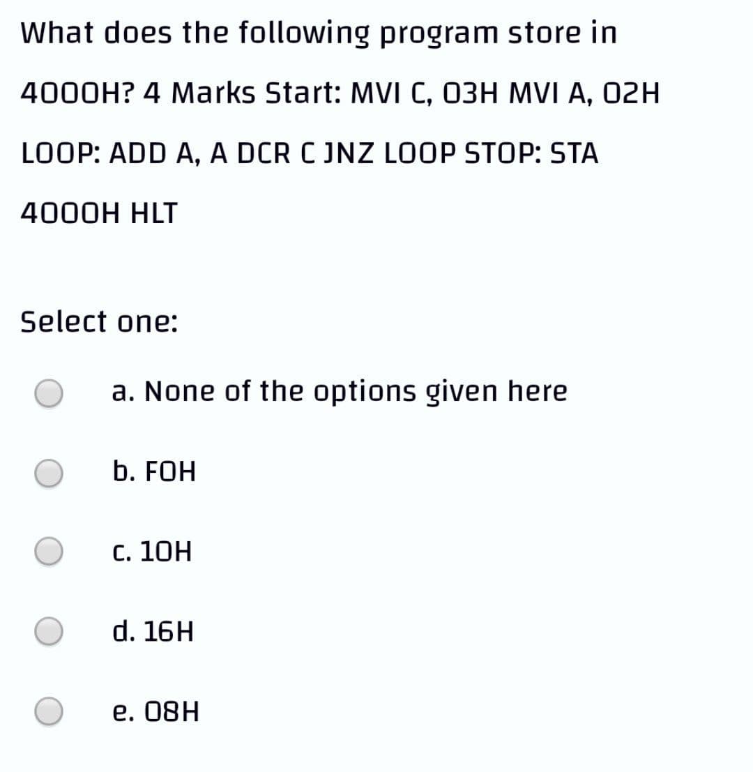 What does the following program store in
4000H? 4 Marks Start: MVI C, 03H MVI A, 02H
LOOP: ADD A, A DCR C JNZ LOOP STOP: STA
4000H HLT
Select one:
a. None of the options given here
b. FOH
С. 10Н
d. 16H
е. 08H
