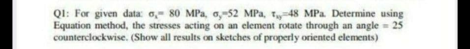 Ql: For given data: o, 80 MPa, o,-52 MPa, T-48 MPa. Determine using
Equation method, the stresses acting on an element rotate through an angle 25
counterclockwise. (Show all results on sketches of properly oriented elements)
%3D
