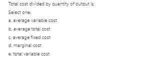 Total cost divided by quantity of outout is
Select one:
a. average variable cost
b. average total cost
C. average fixed cost
d. marginal cost
e. total variable cost
