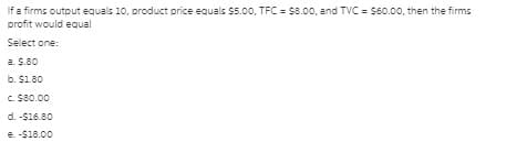 If a firms output equals 10, product price equals $5.0o, TFC = $8.00, and TVC = $60.00, then the firms
profit would equal
Select one:
a. S.80
b. $1.80
c. $80.00
d. -$16.80
e. -$18.00
