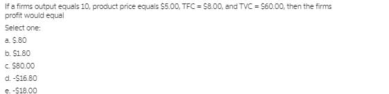 If a firms output equals 10, product price equals $5.00, TFC = 88.00, and TVC = $60.00, then the firms
profit would equal
Select one:
a. $.80
b. $1.80
c. $80.00
d. -$16.80
e. -$18.00
