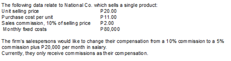 The following data relate to National Co. which sells a single product:
Unit selling price
Purchase cost per unit
Sales commission, 10% of selling price
Monthly fixed costs
P20.00
P11.00
P2.00
P80,000
The firm's salespersons would like to change their compensation from a 10% commission to a 5%
commission plus P 20,000 per month in salary.
Currently, they only receive commissions as their com pensation.
