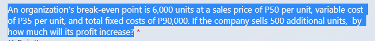 An organization's break-even point is 6,000 units at a sales price of P50 per unit, variable cost
of P35 per unit, and total fixed costs of P90,000. If the company sells 500 additional units, by
how much will its profit increase? *
