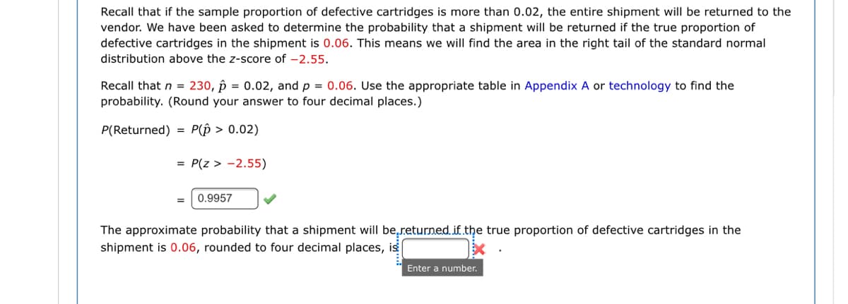 Recall that if the sample proportion of defective cartridges is more than 0.02, the entire shipment will be returned to the
vendor. We have been asked to determine the probability that a shipment will be returned if the true proportion of
defective cartridges in the shipment is 0.06. This means we will find the area in the right tail of the standard normal
distribution above the z-score of -2.55.
Recall that n = 230, p = 0.02, and p = 0.06. Use the appropriate table in Appendix A or technology to find the
probability. (Round your answer to four decimal places.)
P(Returned) = P(p > 0.02)
= P(z > -2.55)
0.9957
The approximate probability that a shipment will be,returned. if the true proportion of defective cartridges in the
shipment is 0.06, rounded to four decimal places, is
Enter a number.
