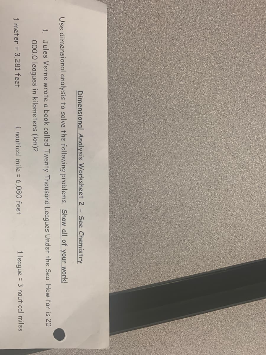 Dimensional Analysis Worksheet 2 - See Chemistry
Use dimensional analysis to solve the following problems. Show all of your work!
1. Jules Verne wrote a book called Twenty Thousand Leagues Under the Sea. How far is 20
000.0 leagues in kilometers (km)?
1 meter = 3.281 feet
1 nautical mile = 6,080 feet
1 league = 3 nautical miles