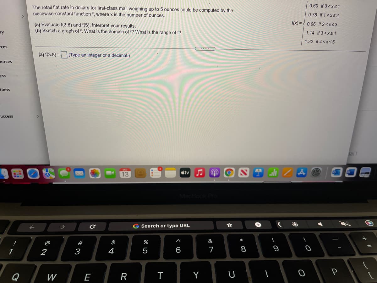 0.60 if 0<xs1
The retail flat rate in dollars for first-class mail weighing up to 5 ounces could be computed by the
piecewise-constant function f, where x is the number of ounces.
0.78 if 1<xs2
f(x) = { 0.96 if 2<x<3
(a) Evaluate f(3.8) and f(5). Interpret your results.
(b) Sketch a graph of f. What is the domain of f? What is the range of f?
ry
1.14 if 3<x54
1.32 if 4 <xs 5
rces
(a) f(3.8) =
(Type an integer or a decimal.)
purces
ess
tions
uccess
Us /
étv
13
MacBook Pro
G Search or type URL
@
#
$
%
&
1
2
3
4
5
6
7
8
9
Q
W
E
R
T
Y
