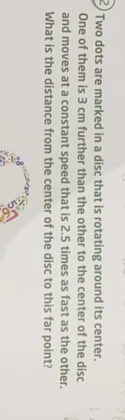 Two dots are marked in a disc that is rotating around its center.
One of them is 3 cm further than the other to the center of the disc
and moves at a constant speed that is 2.5 times as fast as the other.
What is the distance from the center of the disc to this far point?
