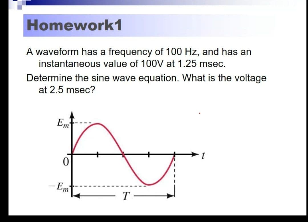 Homework1
A waveform has a frequency of 100 Hz, and has an
instantaneous value of 100V at 1.25 msec.
Determine the sine wave equation. What is the voltage
at 2.5 msec?
Em
t
- Em
T -
