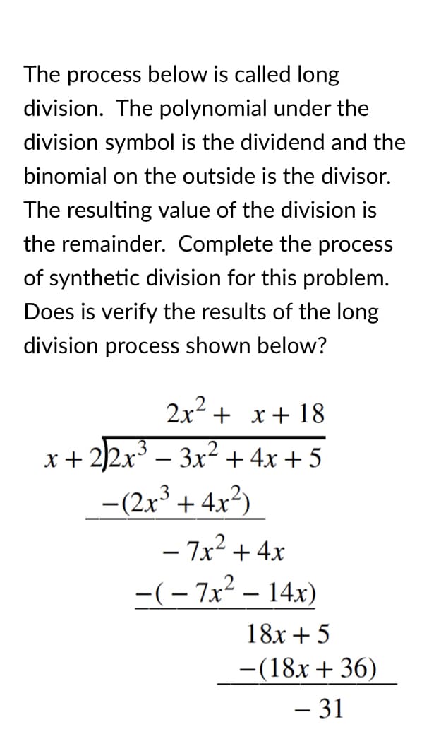 The process below is called long
division. The polynomial under the
division symbol is the dividend and the
binomial on the outside is the divisor.
The resulting value of the division is
the remainder. Complete the process
of synthetic division for this problem.
Does is verify the results of the long
division process shown below?
2x2 + x+ 18
x+ 2)2x – 3x² +4x + 5
-
–(2x³ + 4x²)
- 7x? + 4x
-(- 7x2 – 14x)
18x + 5
-(18x+ 36)
|
– 31
-
