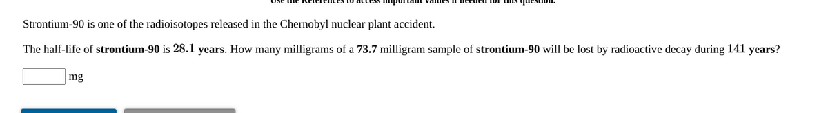 Strontium-90 is one of the radioisotopes released in the Chernobyl nuclear plant accident.
The half-life of strontium-90 is 28.1 years. How many milligrams of a 73.7 milligram sample of strontium-90 will be lost by radioactive decay during 141 years?
mg
