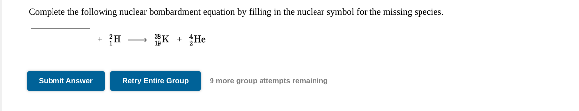 Complete the following nuclear bombardment equation by filling in the nuclear symbol for the missing species.
1K
He
Submit Answer
Retry Entire Group
9 more group attempts remaining
