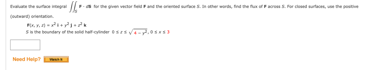 Evaluate the surface integral
F• dS for the given vector field F and the oriented surface S. In other words, find the flux of F across S. For closed surfaces, use the positive
(outward) orientation.
F(x, y, z) = x2 i + y² j + z² k
S is the boundary of the solid half-cylinder 0 < zsV 4 - y2, 0 < x < 3
Need Help?
Watch It
