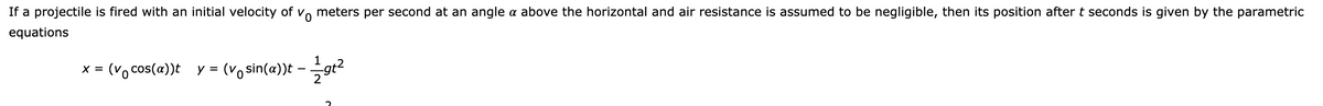 If a projectile is fired with an initial velocity of vo meters per second at an angle a above the horizontal and air resistance is assumed to be negligible, then its position after t seconds is given by the parametric
equations
1
(Vo cos(a))t
y = (vo sin(a))t -
X =
