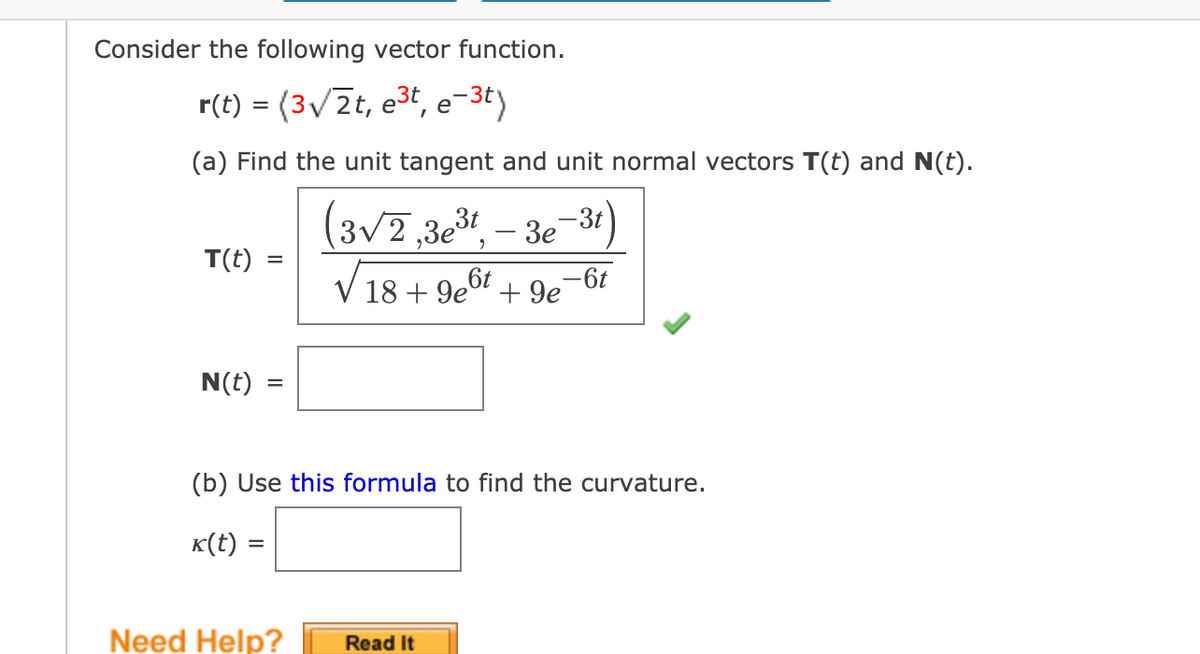 Consider the following vector function.
r(t) = (3/2t, e3t, e-3ty
(a) Find the unit tangent and unit normal vectors T(t) and N(t).
(3v7,3e,
-3t
- 3e
T(t)
%D
V 18 + 9eo7 + 9e-6t
N(t)
(b) Use this formula to find the curvature.
K(t) =
Need Help?
Read It
