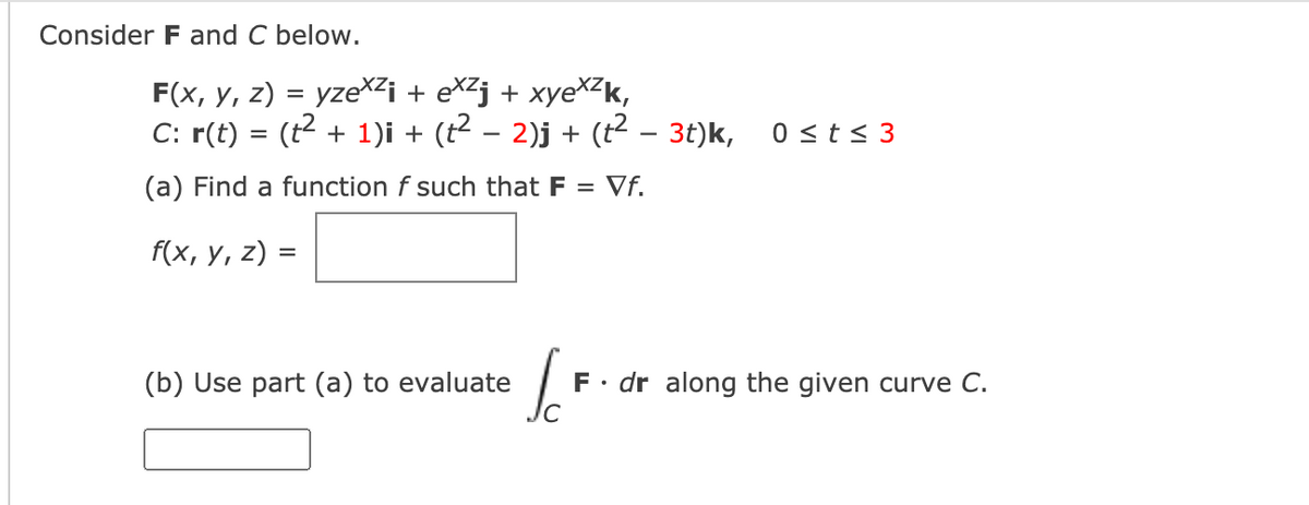 Consider F and C below.
F(x, y, z) = yzeXZi + eX²j + xyeXZk,
C: r(t) = (t2 + 1)i + (t2 – 2)j + (t? – 3t)k,
0 <t< 3
(a) Find a function f such that F = Vf.
f(x, у, 2) %3
(b) Use part (a) to evaluate
F• dr along the given curve C.
