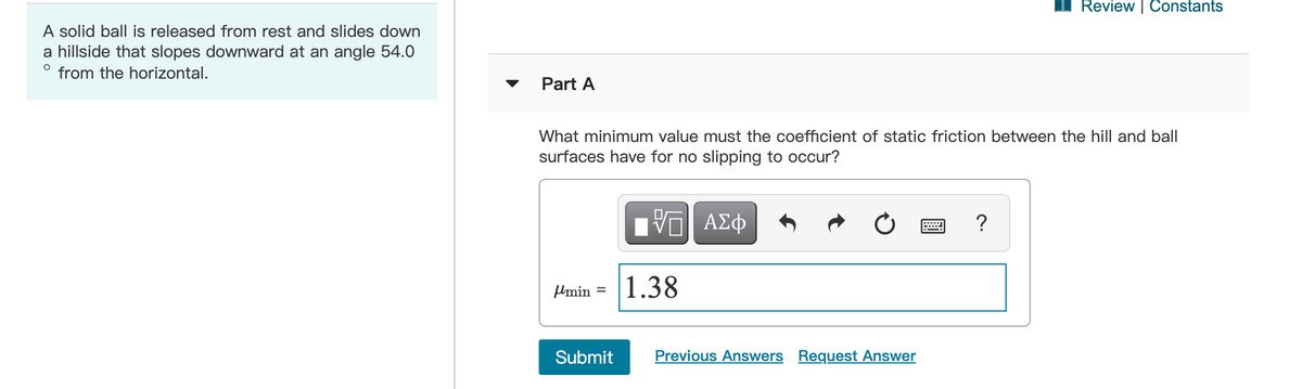 Review | Constants
A solid ball is released from rest and slides down
a hillside that slopes downward at an angle 54.0
from the horizontal.
Part A
What minimum value must the coefficient of static friction between the hill and ball
surfaces have for no slipping to occur?
Hν ΑΣφ
Umin
1.38
%D
Submit
Previous Answers Request Answer
