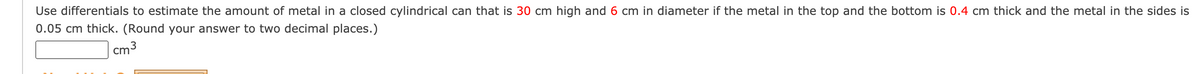 Use differentials to estimate the amount of metal in a closed cylindrical can that is 30 cm high and 6 cm in diameter if the metal in the top and the bottom is 0.4 cm thick and the metal in the sides is
0.05 cm thick. (Round your answer to two decimal places.)
cm3
