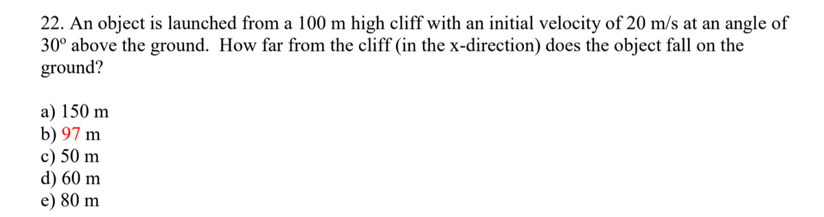 22. An object is launched from a 100 m high cliff with an initial velocity of 20 m/s at an angle of
30° above the ground. How far from the cliff (in the x-direction) does the object fall on the
ground?
a) 150 m
b) 97 m
c) 50 m
d) 60 m
e) 80 m
