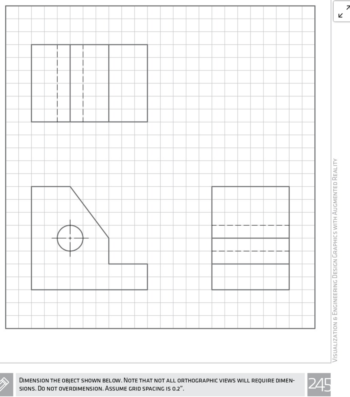 DIMENSION THE OBJECT SHOWN BELOW. NOTE THAT NOT ALL ORTHOGRAPHIC VIEWS WILL REQUIRE DIMEN-
SIONS. Do NOT OVERDIMENSION. ASSUME GRID SPACING IS 0.2".
245
VisUAlizatioN & ENGINEERINNG Design GRAPHICS WITH AUGMENTED REALITY
וצ
