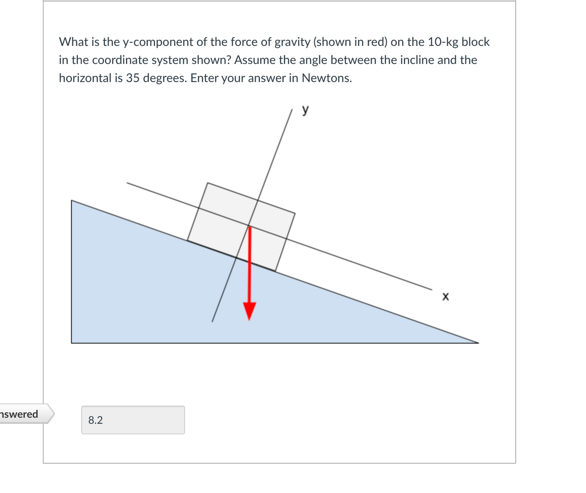 What is the y-component of the force of gravity (shown in red) on the 10-kg block
in the coordinate system shown? Assume the angle between the incline and the
horizontal is 35 degrees. Enter your answer in Newtons.
y
nswered
8.2
