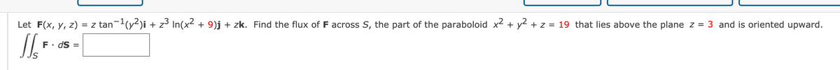 Let F(x, y, z) = z tan-(y-)i + z³ In(x² + 9)j + zk. Find the flux of F across S, the part of the paraboloid x + y² + z = 19 that lies above the plane z = 3 and is oriented upward.
F• dS :
