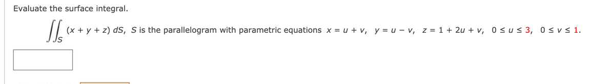 Evaluate the surface integral.
(x + y + z) dS, S is the parallelogram with parametric equations x = u + v, y = u – v, z = 1 + 2u + v, 0 <u< 3, 0 <v< 1.
