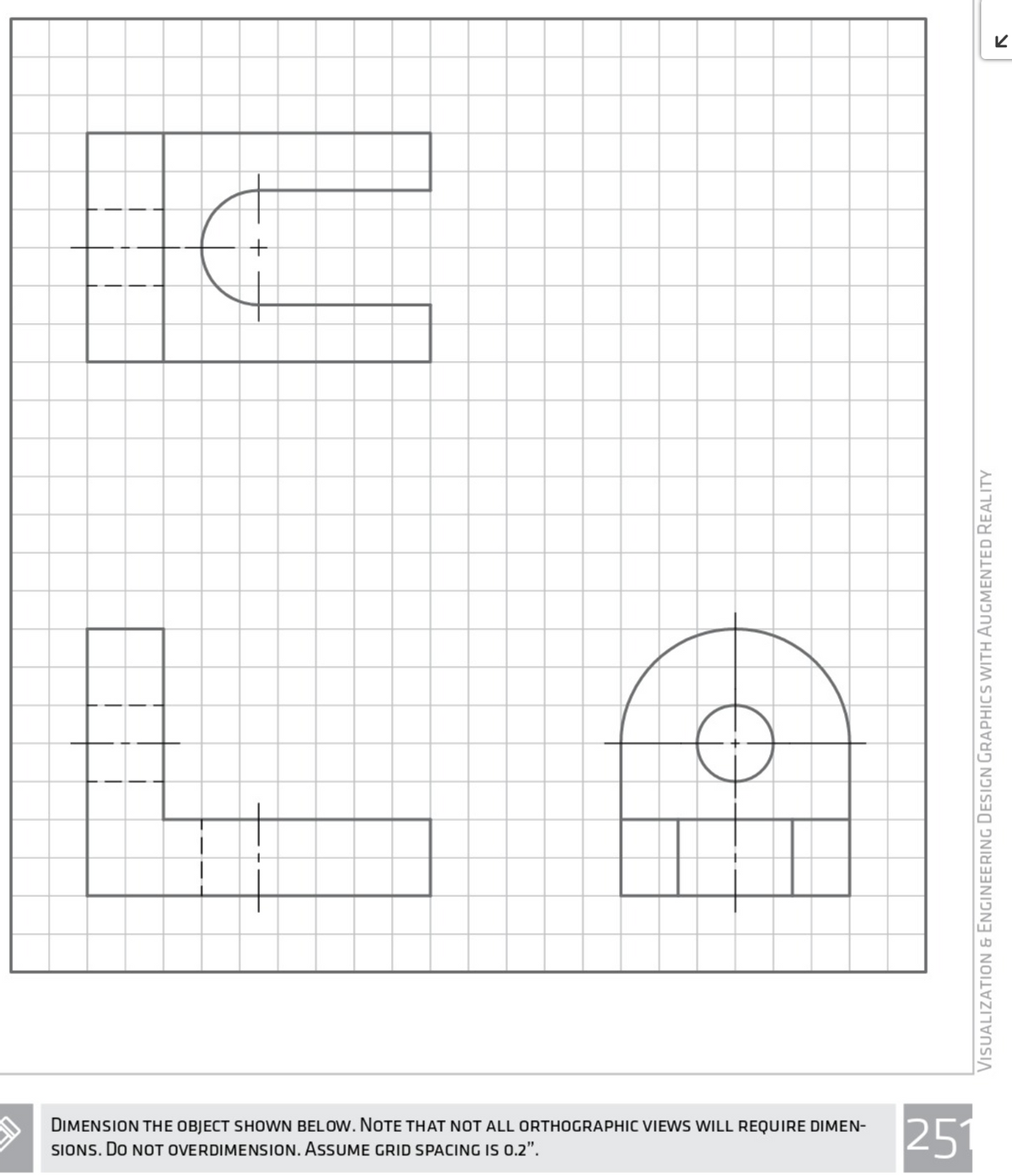 DIMENSION THE OBJECT SHOWN BELOW. NOTE THAT NOT ALL ORTHOGRAPHIC VIEWS WILL REQUIRE DIMEN-
SIONS. DO NOT OVERDIMENSION. ASSUME GRID SPACING IS 0.2".
251
VisualizationN & ENgIneerinG Design GrapHICS WITH AUGMENTED REALITY
