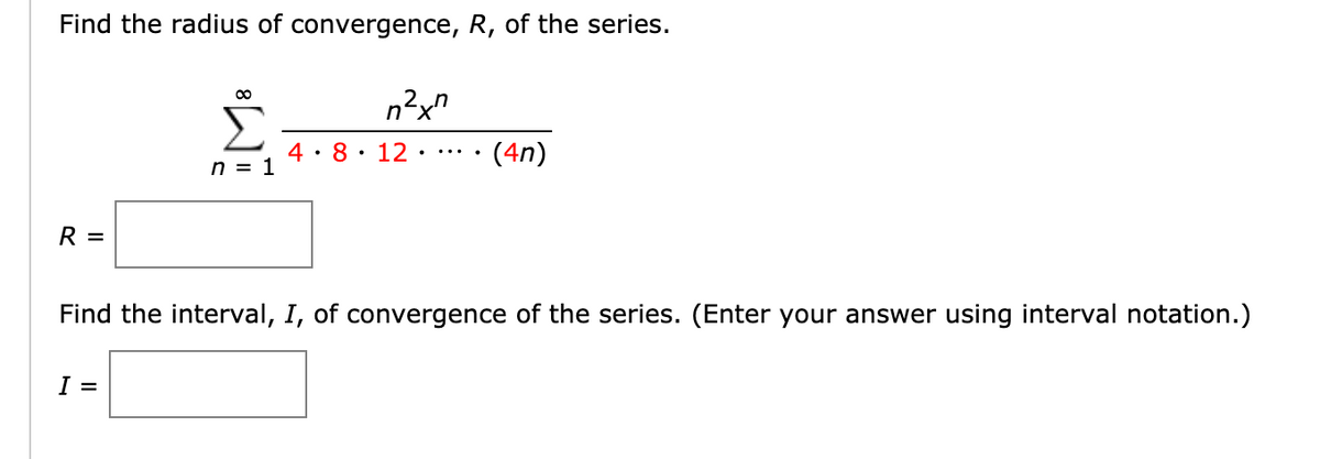 Find the radius of convergence, R, of the series.
Σ
4: 8: 12•…
... · (4n)
n = 1
R =
Find the interval, I, of convergence of the series. (Enter your answer using interval notation.)
I =
