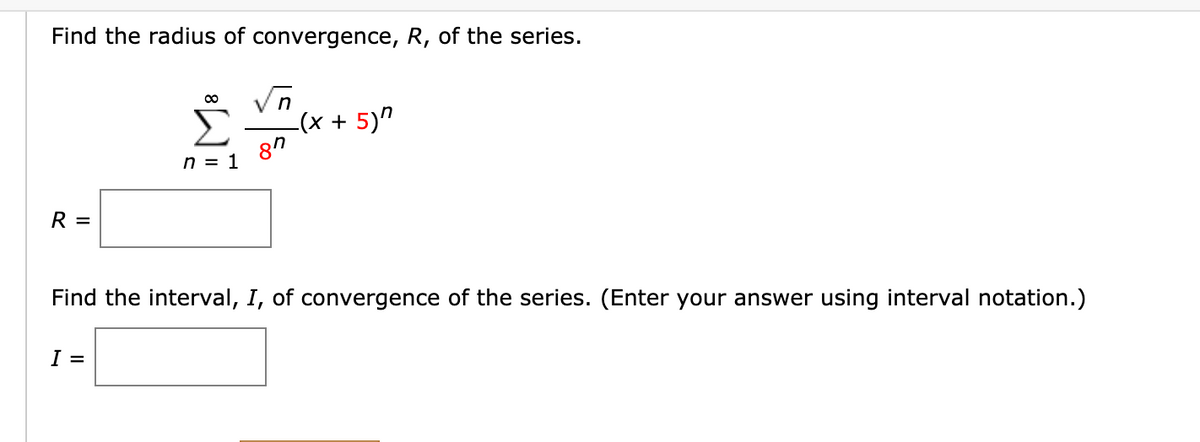 Find the radius of convergence, R, of the series.
Σ
-(x + 5)"
8"
n = 1
R =
Find the interval, I, of convergence of the series. (Enter your answer using interval notation.)
I
