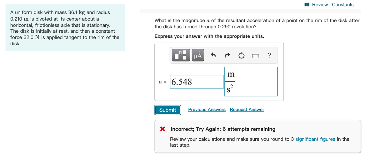 Review | Constants
A uniform disk with mass 36.1 kg and radius
0.210 m is pivoted at its center about a
horizontal, frictionless axle that is stationary.
The disk is initially at rest, and then a constant
force 32.0 N is applied tangent to the rim of the
What is the magnitude a of the resultant acceleration of a point on the rim of the disk after
the disk has turned through 0.290 revolution?
Express your answer with the appropriate units.
disk.
HẢ
?
m
6.548
a =
Submit
Previous Answers Request Answer
X Incorrect; Try Again; 6 attempts remaining
Review your calculations and make sure you round to 3 significant figures in the
last step.
