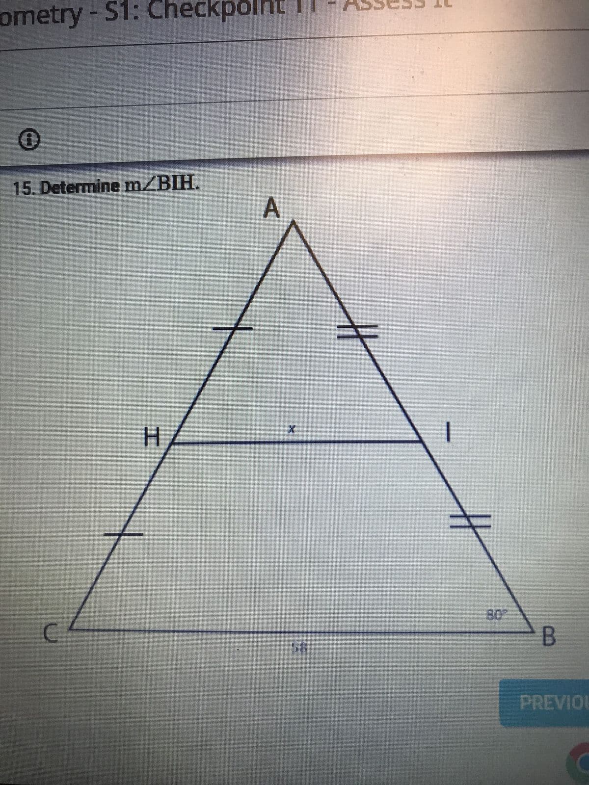 The diagram depicts a triangle labeled \( \triangle ABC \) with point \( H \) on segment \( AC \) and point \( I \) on segment \( AB \). The segment \( HI \) is parallel to the base \( CB \) and divides the triangle into smaller sections. The markings on \( AH \), \( HB \), \( AI \), and \( IC \) indicate equal lengths, suggesting symmetry in these segments.

The image presents angle \( \angle B \), marked as \( 80^\circ \), and the base \( CB = 58 \) units. The task is to determine the measure of angle \( \angle BIH \). The triangle also illustrates parallelism with transversal properties, which may assist in determining the unknown angle \( x \) at \( \angle BIH \).

Note that the symmetry and parallel lines imply potential for applying properties of similar triangles or isosceles triangles during calculation. The presence of the parallel line segment \( HI \) could help infer angles and apply congruent triangles' properties to solve the problem.