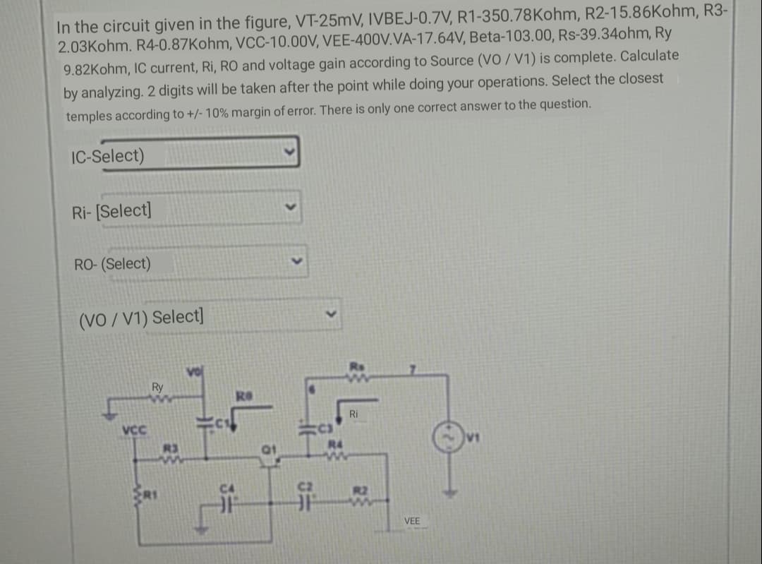 In the circuit given in the figure, VT-25mV, IVBEJ-0.7V, R1-350.78Kohm, R2-15.86Kohm, R3-
2.03Kohm. R4-0.87Kohm, VCC-10.00V, VEE-400V.VA-17.64V, Beta-103.00, Rs-39.34ohm, Ry
9.82Kohm, IC current, Ri, RO and voltage gain according to Source (VO / V1) is complete. Calculate
by analyzing. 2 digits will be taken after the point while doing your operations. Select the closest
temples according to +/- 10% margin of error. There is only one correct answer to the question.
IC-Select)
Ri- [Select]
RO- (Select)
(VO / V1) Select]
Ry
Ri
VCC
R3
R4
昇一
R2
VEE
