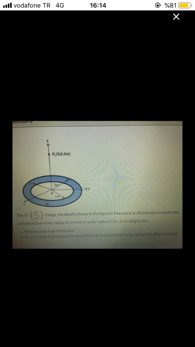 ll vodafone TR 4G
16:14
@ %81
estion
P,(0,0,2m)
2m
The 10
charge. the density shown In the figure in free space, is distributed along the disc
surface with an inner radlus of 1m and an outer radlus of 2m. According to this
1. Find the total load on the dlsk.
2.If) u('a load of 2m above the axis of the load is placed. find the force that will affect this load.
