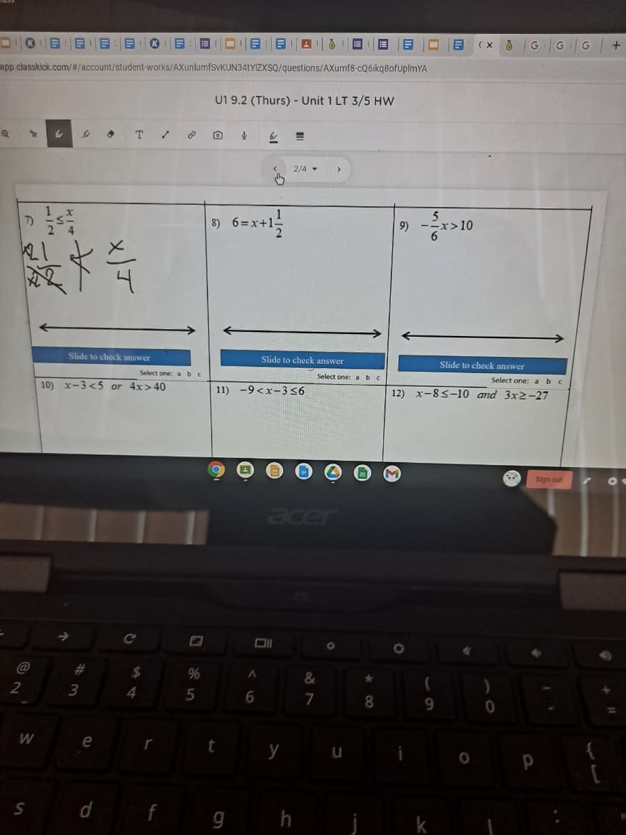 G
app.classkick.com/#/account/student-works/AXunlumfSvKUN34tYIZXSQ/questions/AXumf8-cQ6ikq8ofUplmYA
U1 9.2 (Thurs) - Unit 1 LT 3/5 HW
T
2/4 -
7)
8) 6=x+1-
9) --
Slide to check answer
Slide to check answer
Slide to check answer
Select one: abc
Select one: abc
Select one: abc
10) x-3 <5 or 4x>40
11) -9<x-356
12) x-8<-10 and 3x2-27
Sign out
acer
Ce
%23
%24
2
4.
6.
8.
9.
W
e
f g h j
