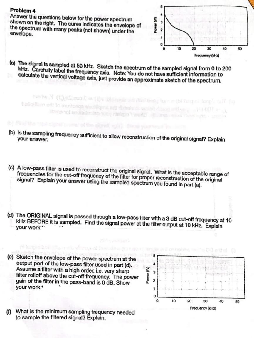 Problem 4
Answer the questions below for the power spectrum
shown on the right. The curve indicates the envelope of
the spectrum with many peaks (not shown) under the
envelope.
Power (W)
(e) Sketch the envelope of the power spectrum at the
output port of the low-pass filter used in part (d).
Assume a filter with a high order, i.e. very sharp
filter rolloff above the cut-off frequency. The power
gain of the filter in the pass-band is 0 dB. Show
your work?
(f) What is the minimum sampling frequency needed
to sample the filtered signal? Explain.
Power (W)
5
(a) The signal is sampled at 50 kHz. Sketch the spectrum of the sampled signal from 0 to 200
kHz. Carefully label the frequency axis. Note: You do not have sufficient information to
calculate the vertical voltage axis, just provide an approximate sketch of the spectrum.
4
(b) Is the sampling frequency sufficient to allow reconstruction of the original signal? Explain
your answer.
3
3
(c) A low-pass filter is used to reconstruct the original signal. What is the acceptable range of
frequencies for the cut-off frequency of the filter for proper reconstruction of the original
signal? Explain your answer using the sampled spectrum you found in part (a).
2
2
1
0
(d) The ORIGINAL signal is passed through a low-pass filter with a 3 dB cut-off frequency at 10
kHz BEFORE it is sampled. Find the signal power at the filter output at 10 kHz. Explain
your work **
1
0
0
0
10
20
30
10
Frequency (kHz)
20
40
30
Frequency (kHz)
40
50
50