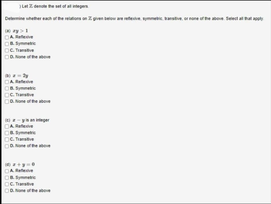 ) Let Z denote the set of all integers.
Determine whether each of the relations on Z given below are reflexive, symmetric, transitive, or none of the above. Select all that apply.
(a) ry > 1
A. Reflexive
B. Symmetric
C. Transitive
D. None of the above
(b) z = 2y
A. Reflexive
B. Symmetric
C. Transitive
D. None of the above
(c) z-y is an integer
A. Reflexive
B. Symmetric
C. Transitive
D. None of the above
(d) z+y=0
A. Reflexive
B. Symmetric
C. Transitive
D. None of the above