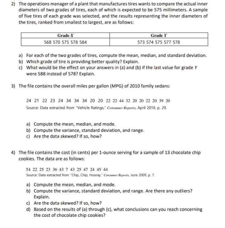 2) The operations manager of a plant that manufactures tires wants to compare the actual inner
diameters of two grades of tires, each of which is expected to be 575 millimeters. A sample
of five tires of each grade was selected, and the results representing the inner diameters of
the tires, ranked from smallest to largest, are as follows:
Grade X
568 570 575 578 584
Grade Y
573 574 575 577 578
a) For each of the two grades of tires, compute the mean, median, and standard deviation.
b) Which grade of tire is providing better quality? Explain.
c) What would be the effect on your answers in (a) and (b) if the last value for grade Y
were 588 instead of 578? Explain.
3) The file contains the overall miles per gallon (MPG) of 2010 family sedans:
24 21 22 23 24 34 34 34 20 20 22 22 44 32 20 20 22 20 39 20
Source: Data extracted from "Vehicle Ratings," Consumer Reports, April 2010, p. 29.
a) Compute the mean, median, and mode.
b) Compute the variance, standard deviation, and range.
c) Are the data skewed? If so, how?
4) The file contains the cost (in cents) per 1-ounce serving for a sample of 13 chocolate chip
cookies. The data are as follows:
54 22 25 23 36 43 7 43 25 47 24 45 44
Source: Data extracted from "Chip, Chip, Hooray," Consumer Reports, June 2009, p. 7.
a) Compute the mean, median, and mode.
b) Compute the variance, standard deviation, and range. Are there any outliers?
Explain.
c) Are the data skewed? If so, how?
d) Based on the results of (a) through (c), what conclusions can you reach concerning
the cost of chocolate chip cookies?