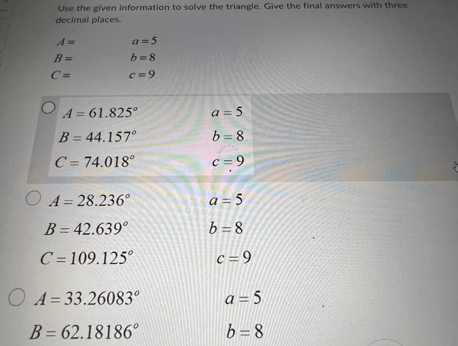 Use the given information to solve the triangle. Give the final answers with three
decimal places.
A =
B =
C=
a = 5
b=8
c = 9
A=61.825°
B = 44.157°
C = 74.018°
O A = 28.236°
B = 42.639°
C=109.125°
O A=33.26083°
B= 62.18186°
a = 5
b=8
c=9
a = 5
b=8
c = 9
a=5
b=8