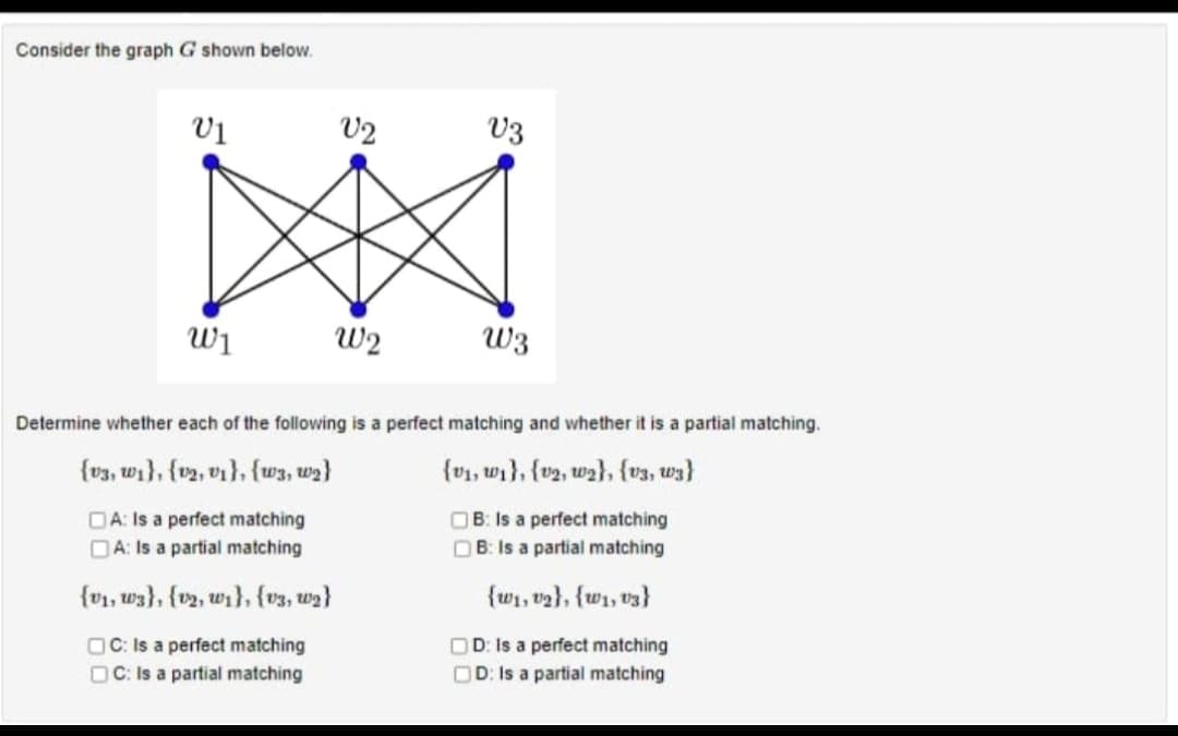 Consider the graph G shown below.
V1
W1
V2
W2
V3
W3
Determine whether each of the following is a perfect matching and whether it is a partial matching.
(v3, w1), (v2, v1}, {w3, w₂}
(v1, ₁), (v2, w2}, {v3, w3}
DA: Is a perfect matching
A: Is a partial matching
OB: Is a perfect matching
OB: Is a partial matching
(v₁, w3), (v2, w1}, {v3, w₂}
{w₁, v₂}, {w1, 03}
OC: Is a perfect matching
OC: Is a partial matching
OD: Is a perfect matching
OD: Is a partial matching