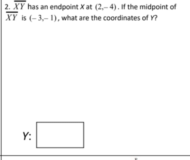 ### Midpoint Calculation Problem

#### Problem Statement:
Line segment \( \overline{XY} \) has an endpoint \( X \) at \((2, -4)\). If the midpoint of \( \overline{XY} \) is \((-3, -1)\), what are the coordinates of \( Y \)?

**Solution Box:**  
\( Y: \_\_\_\_\_\_\_\_\_\_\_\_ \)

#### Explanation of the Problem:

This problem involves finding the coordinates of the other endpoint \( Y \) of a line segment when one endpoint \( X \) and the midpoint are given. The coordinates of \( X \) are \((2, -4)\), and the coordinates of the midpoint are \((-3, -1)\).

#### Steps to Solve:

1. **Understand the Midpoint Formula:** 
   The midpoint \((M)\) of a line segment with endpoints \((x_1, y_1)\) and \((x_2, y_2)\) is given by:
   \[
   M = \left( \frac{x_1 + x_2}{2}, \frac{y_1 + y_2}{2} \right)
   \]

2. **Set Up the Equation:**
   Given the midpoint \((-3, -1)\) and one endpoint \( X(2, -4) \), set up the equations for the x and y coordinates of the midpoint.

3. **Solve for \( x_2 \) and \( y_2 \) (coordinates of \( Y \)):**
   \[
   \left( \frac{2 + x_2}{2}, \frac{-4 + y_2}{2} \right) = (-3, -1)
   \]

   Equate the x-coordinates:
   \[
   \frac{2 + x_2}{2} = -3 \\
   2 + x_2 = -6 \\
   x_2 = -6 - 2 \\
   x_2 = -8
   \]

   Equate the y-coordinates:
   \[
   \frac{-4 + y_2}{2} = -1 \\
   -4 + y_2 = -2 \\
   y_2 = -2 + 4 \\
   y_2 = 2
   \]

4. **