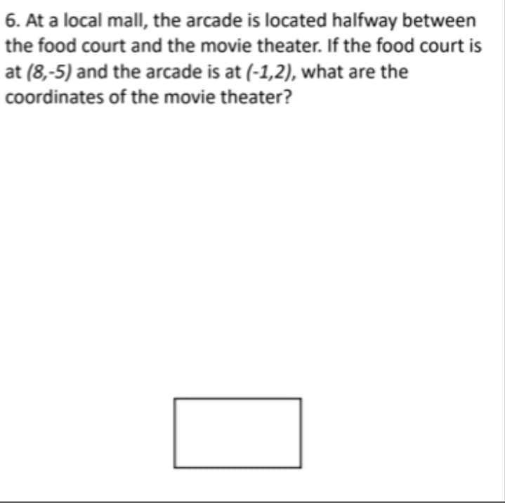 6. At a local mall, the arcade is located halfway between
the food court and the movie theater. If the food court is
at (8,-5) and the arcade is at (-1,2), what are the
coordinates of the movie theater?
