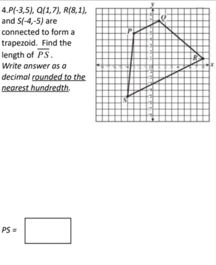 4.P(-3,5), Q(1,7), R(8,1),
and S(-4,-5) are
connected to form a
trapezoid. Find the
length of PS.
R
Write answer as a
decimal rounded to the
nearest hundredth.
PS =
