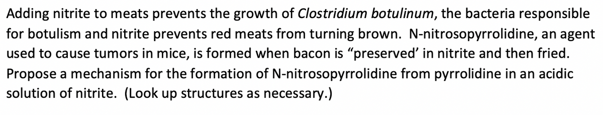 Adding nitrite to meats prevents the growth of Clostridium botulinum, the bacteria responsible
for botulism and nitrite prevents red meats from turning brown. N-nitrosopyrrolidine, an agent
used to cause tumors in mice, is formed when bacon is "preserved' in nitrite and then fried.
Propose a mechanism for the formation of N-nitrosopyrrolidine from pyrrolidine in an acidic
solution of nitrite. (Look up structures as necessary.)
